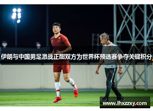伊朗与中国男足激战正酣双方为世界杯预选赛争夺关键积分