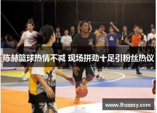 陈赫篮球热情不减 现场拼劲十足引粉丝热议