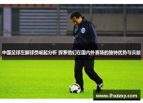中国足球左脚球员崛起分析 探索他们在国内外赛场的独特优势与贡献