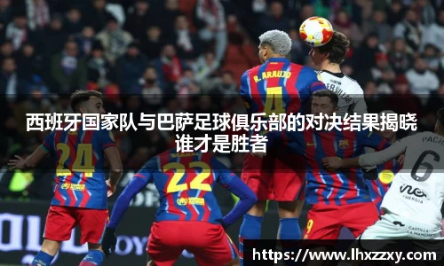 西班牙国家队与巴萨足球俱乐部的对决结果揭晓谁才是胜者