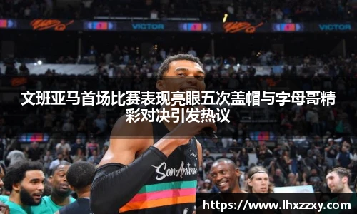 文班亚马首场比赛表现亮眼五次盖帽与字母哥精彩对决引发热议